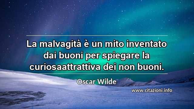 “La malvagità è un mito inventato dai buoni per spiegare la curiosaattrattiva dei non buoni.”