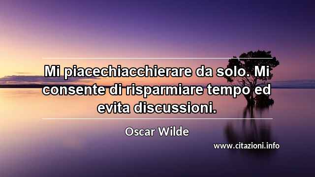“Mi piacechiacchierare da solo. Mi consente di risparmiare tempo ed evita discussioni.”