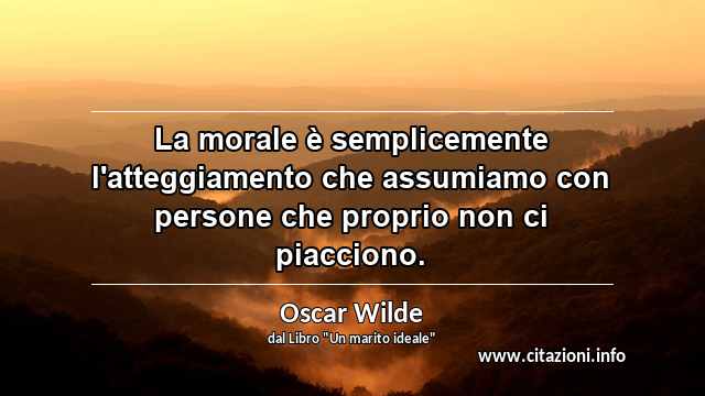 “La morale è semplicemente l'atteggiamento che assumiamo con persone che proprio non ci piacciono.”