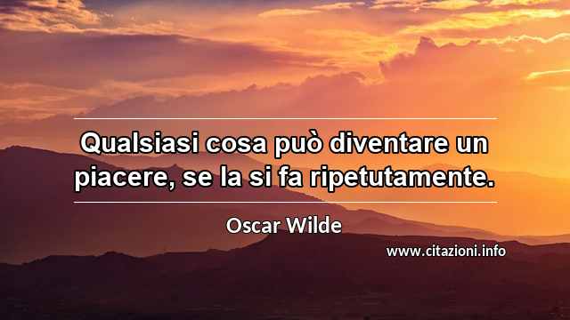 “Qualsiasi cosa può diventare un piacere, se la si fa ripetutamente.”