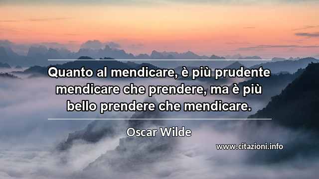 “Quanto al mendicare, è più prudente mendicare che prendere, ma è più bello prendere che mendicare.”
