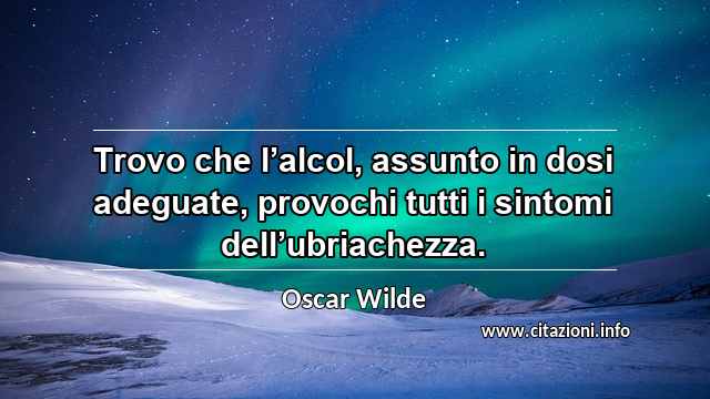 “Trovo che l’alcol, assunto in dosi adeguate, provochi tutti i sintomi dell’ubriachezza.”