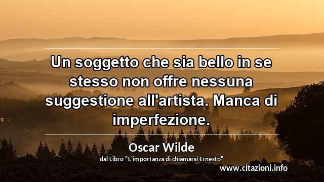 “Un soggetto che sia bello in se stesso non offre nessuna suggestione all'artista. Manca di imperfezione.”