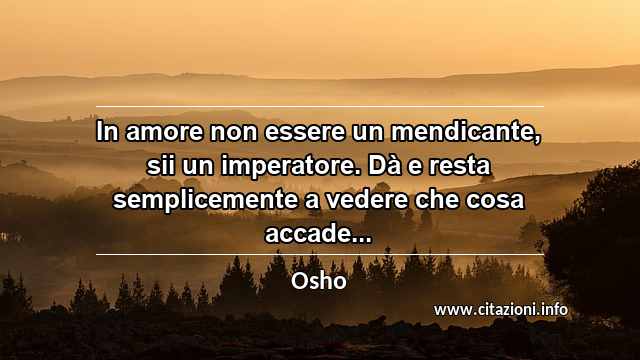 “In amore non essere un mendicante, sii un imperatore. Dà e resta semplicemente a vedere che cosa accade...”