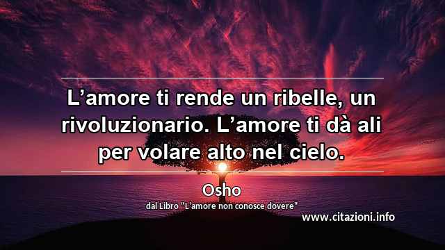 “L’amore ti rende un ribelle, un rivoluzionario. L’amore ti dà ali per volare alto nel cielo.”