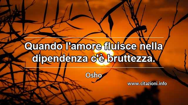 “Quando l'amore fluisce nella dipendenza c'è bruttezza.”