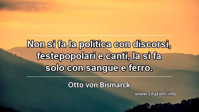 “Non si fa la politica con discorsi, festepopolari e canti, la si fa solo con sangue e ferro.”