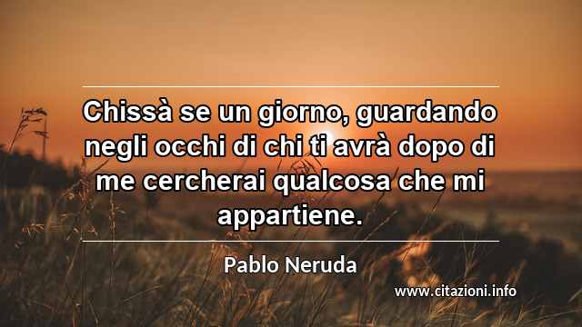 “Chissà se un giorno, guardando negli occhi di chi ti avrà dopo di me cercherai qualcosa che mi appartiene.”