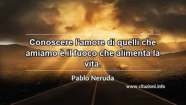 “Conoscere l'amore di quelli che amiamo è il fuoco che alimenta la vita.”
