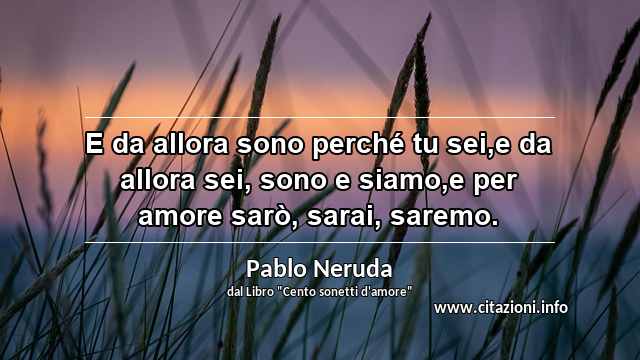 “E da allora sono perché tu sei,e da allora sei, sono e siamo,e per amore sarò, sarai, saremo.”