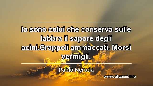 “Io sono colui che conserva sulle labbra il sapore degli acini.Grappoli ammaccati. Morsi vermigli.”