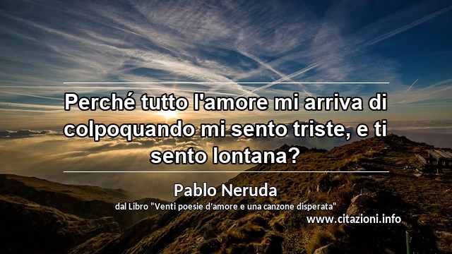 “Perché tutto l'amore mi arriva di colpoquando mi sento triste, e ti sento lontana?”