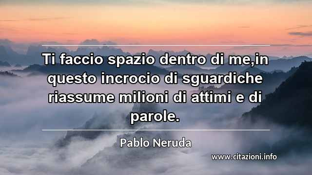 “Ti faccio spazio dentro di me,in questo incrocio di sguardiche riassume milioni di attimi e di parole.”