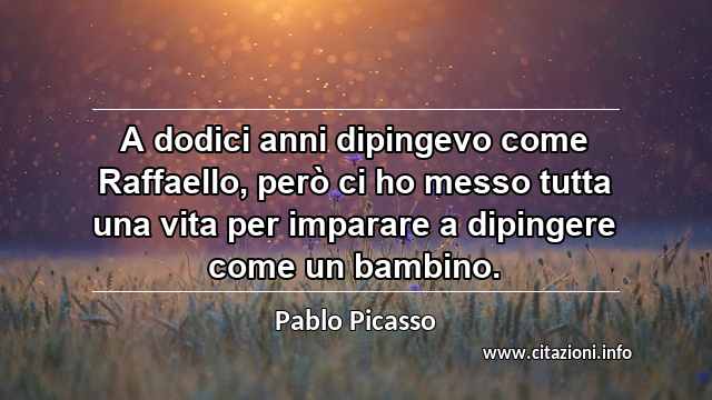 “A dodici anni dipingevo come Raffaello, però ci ho messo tutta una vita per imparare a dipingere come un bambino.”