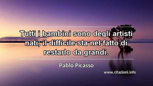 “Tutti i bambini sono degli artisti nati; il difficile sta nel fatto di restarlo da grandi.”