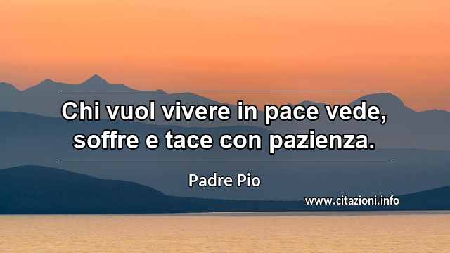 “Chi vuol vivere in pace vede, soffre e tace con pazienza.”