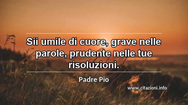 “Sii umile di cuore, grave nelle parole, prudente nelle tue risoluzioni.”