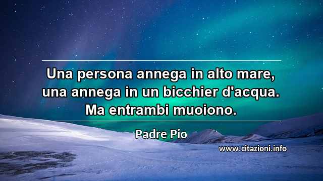 “Una persona annega in alto mare, una annega in un bicchier d'acqua. Ma entrambi muoiono.”