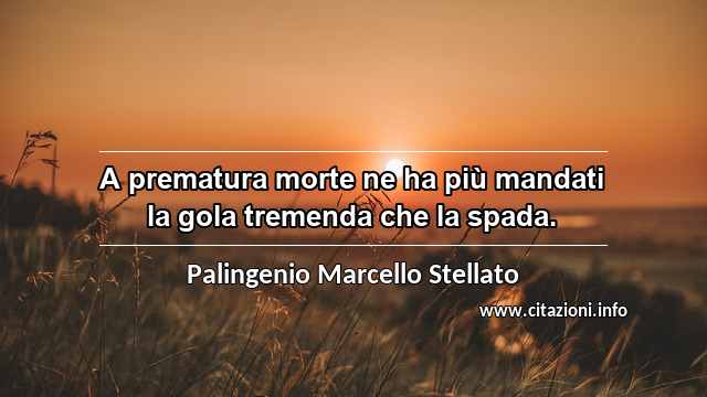 “A prematura morte ne ha più mandati la gola tremenda che la spada.”
