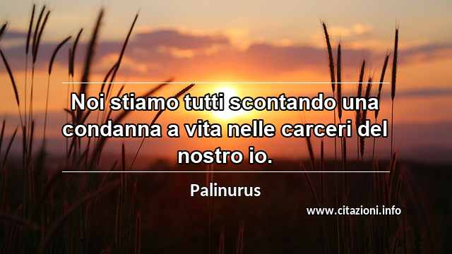 “Noi stiamo tutti scontando una condanna a vita nelle carceri del nostro io.”