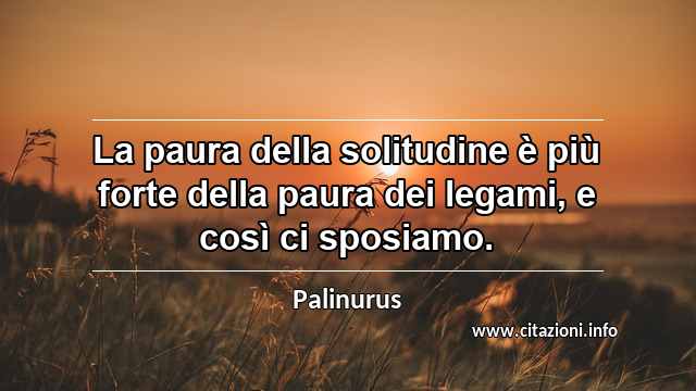 “La paura della solitudine è più forte della paura dei legami, e così ci sposiamo.”