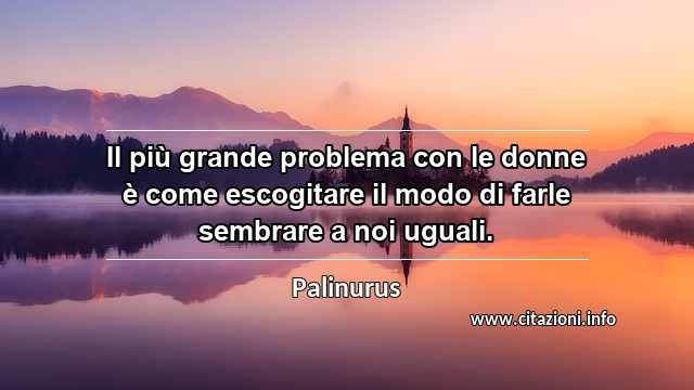 “Il più grande problema con le donne è come escogitare il modo di farle sembrare a noi uguali.”