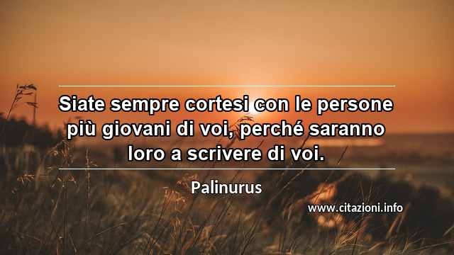 “Siate sempre cortesi con le persone più giovani di voi, perché saranno loro a scrivere di voi.”