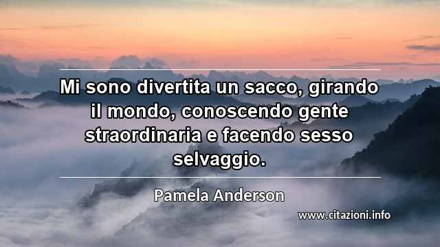 “Mi sono divertita un sacco, girando il mondo, conoscendo gente straordinaria e facendo sesso selvaggio.”