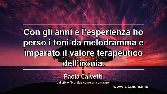 “Con gli anni e l’esperienza ho perso i toni da melodramma e imparato il valore terapeutico dell’ironia.”