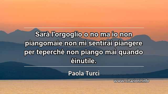 “Sarà l'orgoglio o no ma io non piangomaie non mi sentirai piangere per teperchè non piango mai quando èinutile.”