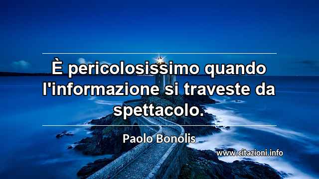 “È pericolosissimo quando l'informazione si traveste da spettacolo.”