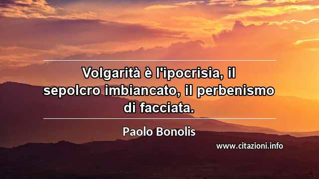 “Volgarità è l'ipocrisia, il sepolcro imbiancato, il perbenismo di facciata.”