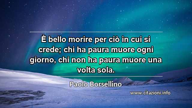 “È bello morire per ciò in cui si crede; chi ha paura muore ogni giorno, chi non ha paura muore una volta sola.”