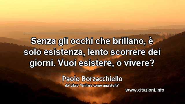 “Senza gli occhi che brillano, è solo esistenza, lento scorrere dei giorni. Vuoi esistere, o vivere?”