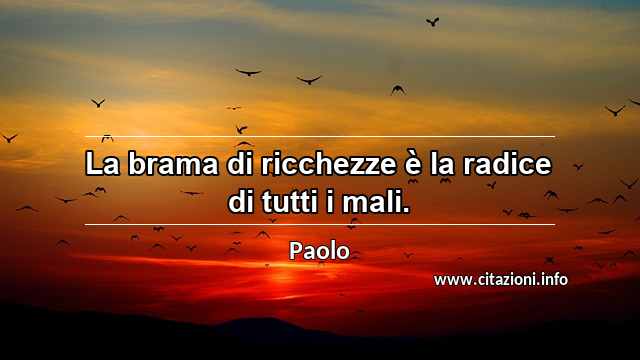 “La brama di ricchezze è la radice di tutti i mali.”