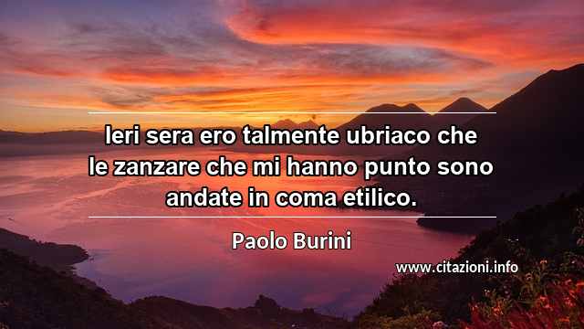 “Ieri sera ero talmente ubriaco che le zanzare che mi hanno punto sono andate in coma etilico.”