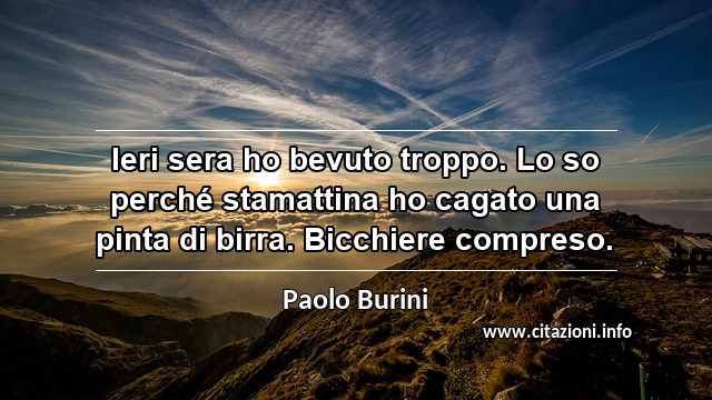 “Ieri sera ho bevuto troppo. Lo so perché stamattina ho cagato una pinta di birra. Bicchiere compreso.”