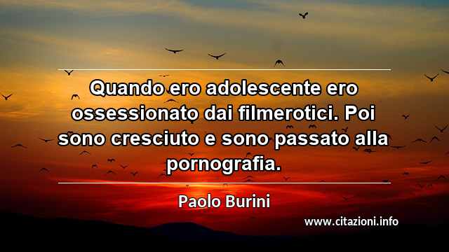 “Quando ero adolescente ero ossessionato dai filmerotici. Poi sono cresciuto e sono passato alla pornografia.”