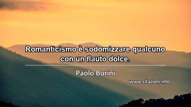 “Romanticismo è sodomizzare qualcuno con un flauto dolce.”