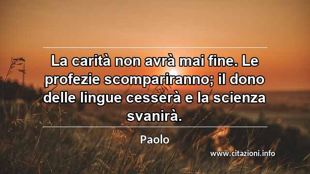 “La carità non avrà mai fine. Le profezie scompariranno; il dono delle lingue cesserà e la scienza svanirà.”