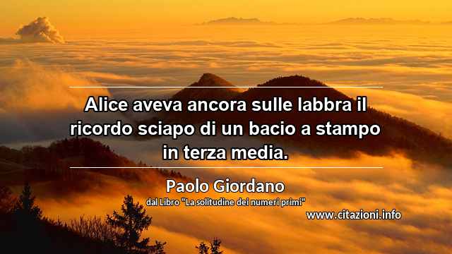 “Alice aveva ancora sulle labbra il ricordo sciapo di un bacio a stampo in terza media.”