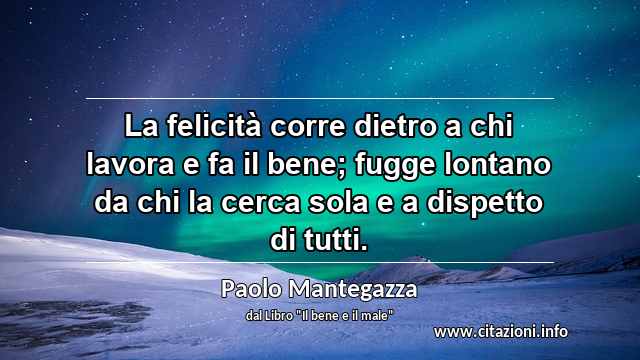 “La felicità corre dietro a chi lavora e fa il bene; fugge lontano da chi la cerca sola e a dispetto di tutti.”