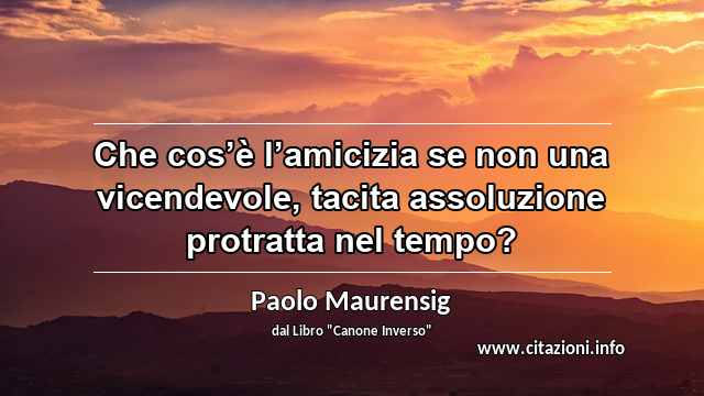 “Che cos’è l’amicizia se non una vicendevole, tacita assoluzione protratta nel tempo?”