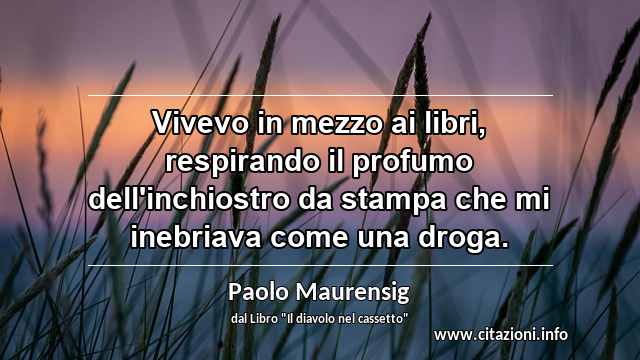 “Vivevo in mezzo ai libri, respirando il profumo dell'inchiostro da stampa che mi inebriava come una droga.”