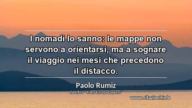 “I nomadi lo sanno: le mappe non servono a orientarsi, ma a sognare il viaggio nei mesi che precedono il distacco.”