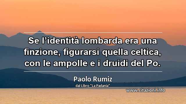 “Se l’identità lombarda era una finzione, figurarsi quella celtica, con le ampolle e i druidi del Po.”