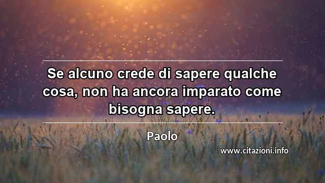 “Se alcuno crede di sapere qualche cosa, non ha ancora imparato come bisogna sapere.”