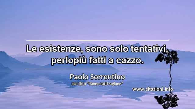 “Le esistenze, sono solo tentativi, perlopiù fatti a cazzo.”