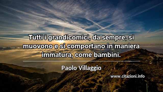 “Tutti i grandicomici, da sempre, si muovono e si comportano in maniera immatura, come bambini.”
