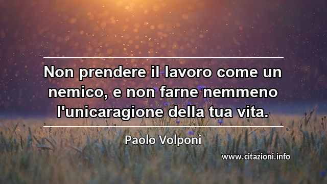 “Non prendere il lavoro come un nemico, e non farne nemmeno l'unicaragione della tua vita.”